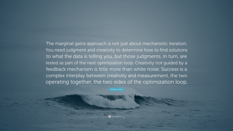 Matthew Syed Quote: “The marginal gains approach is not just about mechanistic iteration. You need judgment and creativity to determine how to find solutions to what the data is telling you, but those judgments, in turn, are tested as part of the next optimization loop. Creativity not guided by a feedback mechanism is little more than white noise. Success is a complex interplay between creativity and measurement, the two operating together, the two sides of the optimization loop.”