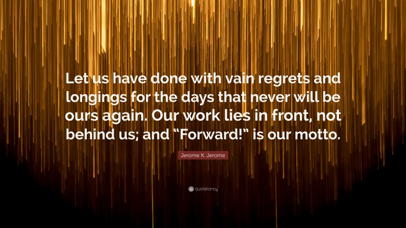Jerome K. Jerome Quote: “Let us have done with vain regrets and longings for the days that never will be ours again. Our work lies in front, not behind us; and “Forward!” is our motto.”