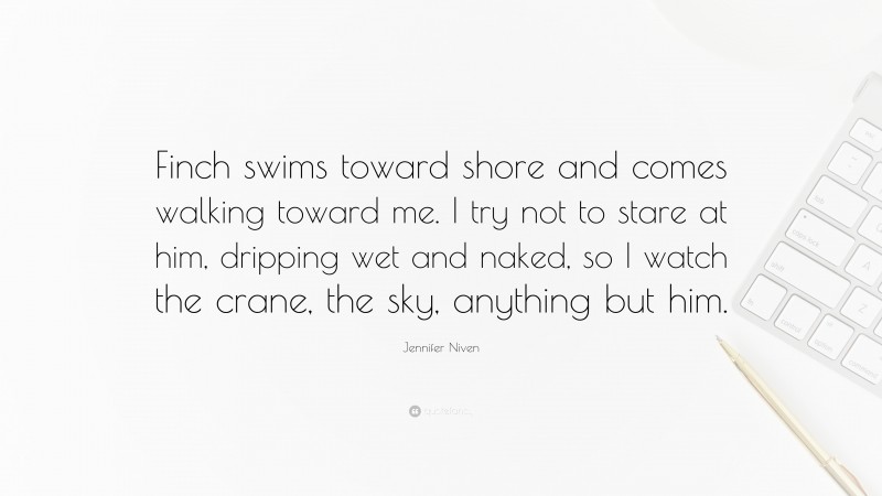 Jennifer Niven Quote: “Finch swims toward shore and comes walking toward me. I try not to stare at him, dripping wet and naked, so I watch the crane, the sky, anything but him.”
