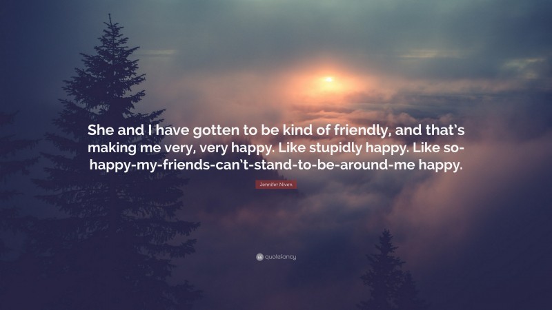 Jennifer Niven Quote: “She and I have gotten to be kind of friendly, and that’s making me very, very happy. Like stupidly happy. Like so-happy-my-friends-can’t-stand-to-be-around-me happy.”