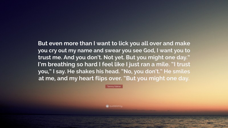 Tammy Falkner Quote: “But even more than I want to lick you all over and make you cry out my name and swear you see God, I want you to trust me. And you don’t. Not yet. But you might one day.” I’m breathing so hard I feel like I just ran a mile. “I trust you,” I say. He shakes his head. “No, you don’t.” He smiles at me, and my heart flips over. “But you might one day.”