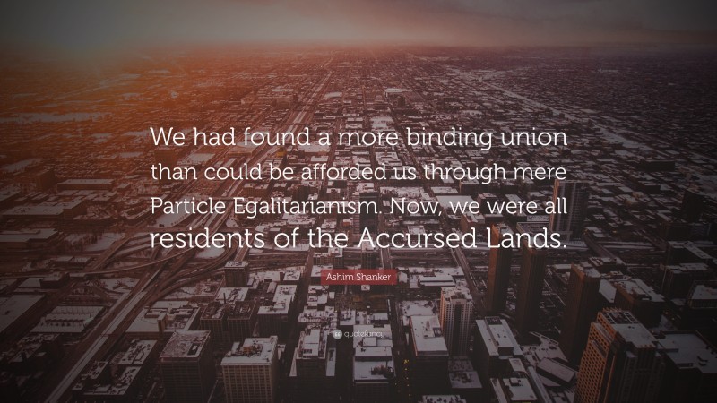 Ashim Shanker Quote: “We had found a more binding union than could be afforded us through mere Particle Egalitarianism. Now, we were all residents of the Accursed Lands.”