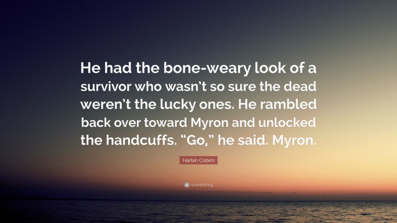 Harlan Coben Quote: “He had the bone-weary look of a survivor who wasn’t so sure the dead weren’t the lucky ones. He rambled back over toward Myron and unlocked the handcuffs. “Go,” he said. Myron.”