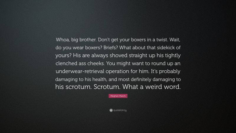 Meghan March Quote: “Whoa, big brother. Don’t get your boxers in a twist. Wait, do you wear boxers? Briefs? What about that sidekick of yours? His are always shoved straight up his tightly clenched ass cheeks. You might want to round up an underwear-retrieval operation for him. It’s probably damaging to his health, and most definitely damaging to his scrotum. Scrotum. What a weird word.”