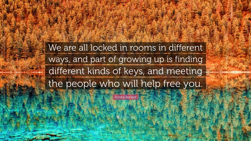 Aimee Bender Quote: “We are all locked in rooms in different ways, and part of growing up is finding different kinds of keys, and meeting the people who will help free you.”
