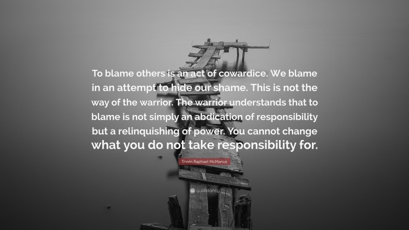 Erwin Raphael McManus Quote: “To blame others is an act of cowardice. We blame in an attempt to hide our shame. This is not the way of the warrior. The warrior understands that to blame is not simply an abdication of responsibility but a relinquishing of power. You cannot change what you do not take responsibility for.”