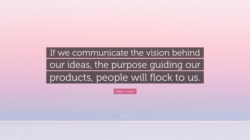 Adam Grant Quote: “If we communicate the vision behind our ideas, the purpose guiding our products, people will flock to us.”