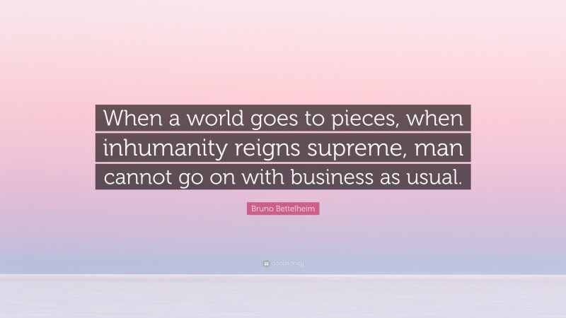 Bruno Bettelheim Quote: “When a world goes to pieces, when inhumanity reigns supreme, man cannot go on with business as usual.”