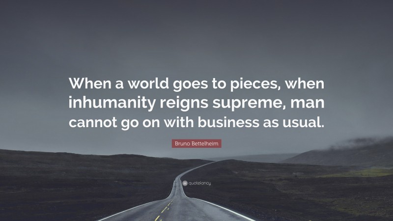 Bruno Bettelheim Quote: “When a world goes to pieces, when inhumanity reigns supreme, man cannot go on with business as usual.”