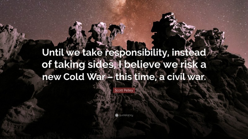 Scott Pelley Quote: “Until we take responsibility, instead of taking sides, I believe we risk a new Cold War – this time, a civil war.”