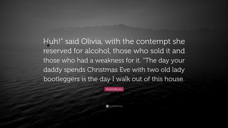 RosettaBooks Quote: “Huh!” said Olivia, with the contempt she reserved for alcohol, those who sold it and those who had a weakness for it. “The day your daddy spends Christmas Eve with two old lady bootleggers is the day I walk out of this house.”