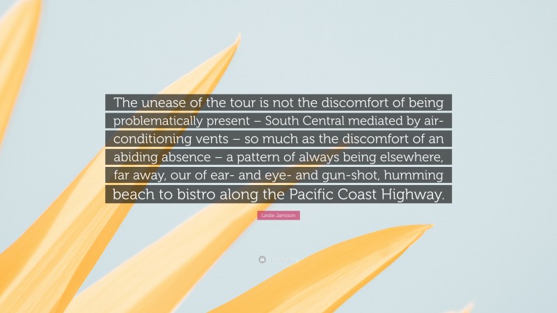 Leslie Jamison Quote: “The unease of the tour is not the discomfort of being problematically present – South Central mediated by air-conditioning vents – so much as the discomfort of an abiding absence – a pattern of always being elsewhere, far away, our of ear- and eye- and gun-shot, humming beach to bistro along the Pacific Coast Highway.”