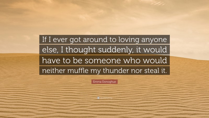 Emma Donoghue Quote: “If I ever got around to loving anyone else, I thought suddenly, it would have to be someone who would neither muffle my thunder nor steal it.”