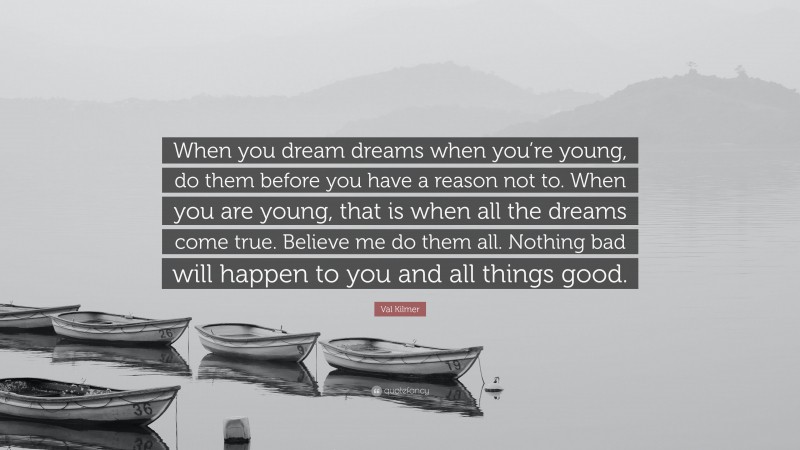 Val Kilmer Quote: “When you dream dreams when you’re young, do them before you have a reason not to. When you are young, that is when all the dreams come true. Believe me do them all. Nothing bad will happen to you and all things good.”