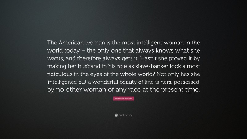 Marcel Duchamp Quote: “The American woman is the most intelligent woman in the world today – the only one that always knows what she wants, and therefore always gets it. Hasn’t she proved it by making her husband in his role as slave-banker look almost ridiculous in the eyes of the whole world? Not only has she intelligence but a wonderful beauty of line is hers, possessed by no other woman of any race at the present time.”