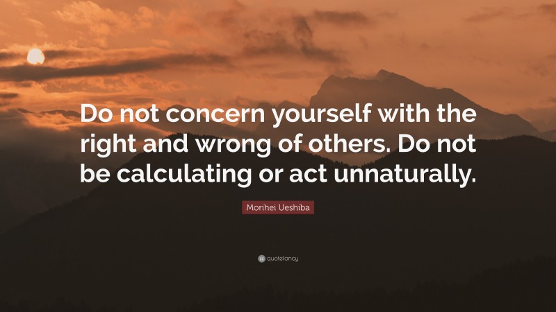 Morihei Ueshiba Quote: “Do not concern yourself with the right and wrong of others. Do not be calculating or act unnaturally.”