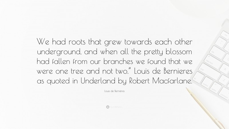 Louis de Bernières Quote: “We had roots that grew towards each other underground, and when all the pretty blossom had fallen from our branches we found that we were one tree and not two.” Louis de Bernieres as quoted in Underland by Robert Macfarlane.”