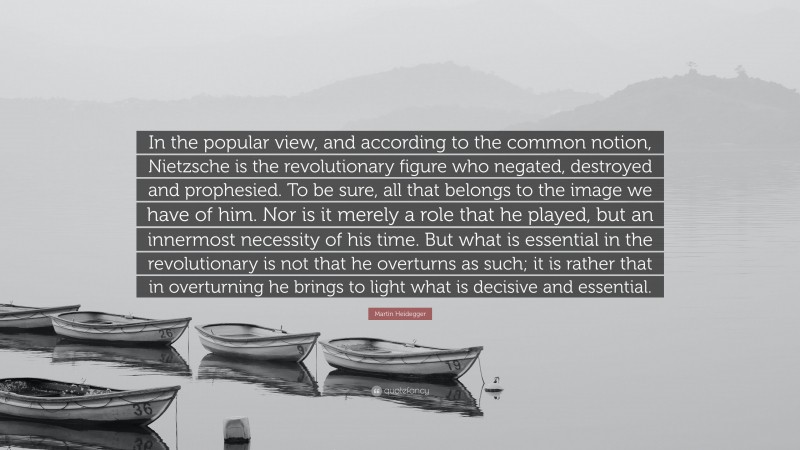 Martin Heidegger Quote: “In the popular view, and according to the common notion, Nietzsche is the revolutionary figure who negated, destroyed and prophesied. To be sure, all that belongs to the image we have of him. Nor is it merely a role that he played, but an innermost necessity of his time. But what is essential in the revolutionary is not that he overturns as such; it is rather that in overturning he brings to light what is decisive and essential.”