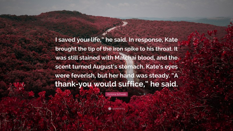 Victoria Schwab Quote: “I saved your life,” he said. In response, Kate brought the tip of the iron spike to his throat. It was still stained with Malchai blood, and the scent turned August’s stomach. Kate’s eyes were feverish, but her hand was steady. “A thank-you would suffice,” he said.”