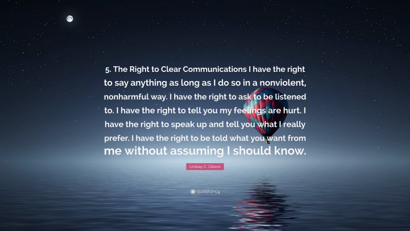 Lindsay C. Gibson Quote: “5. The Right to Clear Communications I have the right to say anything as long as I do so in a nonviolent, nonharmful way. I have the right to ask to be listened to. I have the right to tell you my feelings are hurt. I have the right to speak up and tell you what I really prefer. I have the right to be told what you want from me without assuming I should know.”