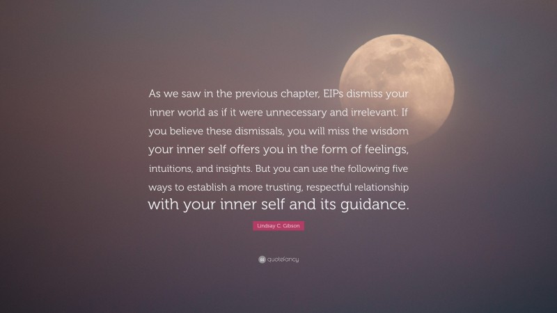 Lindsay C. Gibson Quote: “As we saw in the previous chapter, EIPs dismiss your inner world as if it were unnecessary and irrelevant. If you believe these dismissals, you will miss the wisdom your inner self offers you in the form of feelings, intuitions, and insights. But you can use the following five ways to establish a more trusting, respectful relationship with your inner self and its guidance.”