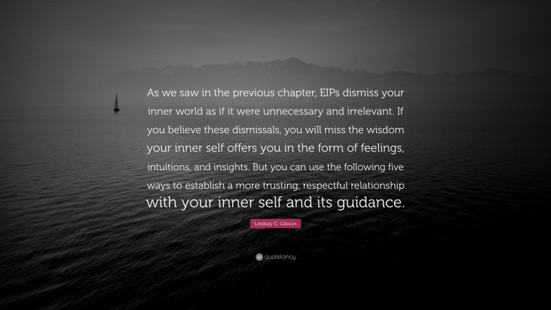 Lindsay C. Gibson Quote: “As we saw in the previous chapter, EIPs dismiss your inner world as if it were unnecessary and irrelevant. If you believe these dismissals, you will miss the wisdom your inner self offers you in the form of feelings, intuitions, and insights. But you can use the following five ways to establish a more trusting, respectful relationship with your inner self and its guidance.”