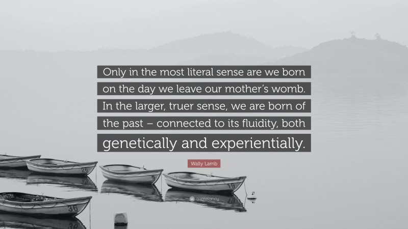 Wally Lamb Quote: “Only in the most literal sense are we born on the day we leave our mother’s womb. In the larger, truer sense, we are born of the past – connected to its fluidity, both genetically and experientially.”