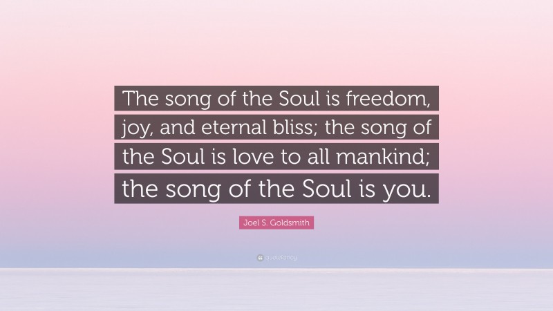 Joel S. Goldsmith Quote: “The song of the Soul is freedom, joy, and eternal bliss; the song of the Soul is love to all mankind; the song of the Soul is you.”