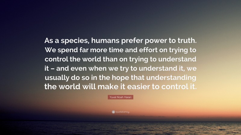 Yuval Noah Harari Quote: “As a species, humans prefer power to truth. We spend far more time and effort on trying to control the world than on trying to understand it – and even when we try to understand it, we usually do so in the hope that understanding the world will make it easier to control it.”