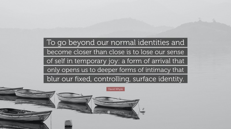 David Whyte Quote: “To go beyond our normal identities and become closer than close is to lose our sense of self in temporary joy: a form of arrival that only opens us to deeper forms of intimacy that blur our fixed, controlling, surface identity.”