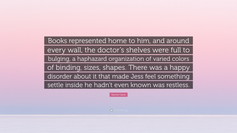Rachel Caine Quote: “Books represented home to him, and around every wall, the doctor’s shelves were full to bulging, a haphazard organization of varied colors of binding, sizes, shapes. There was a happy disorder about it that made Jess feel something settle inside he hadn’t even known was restless.”