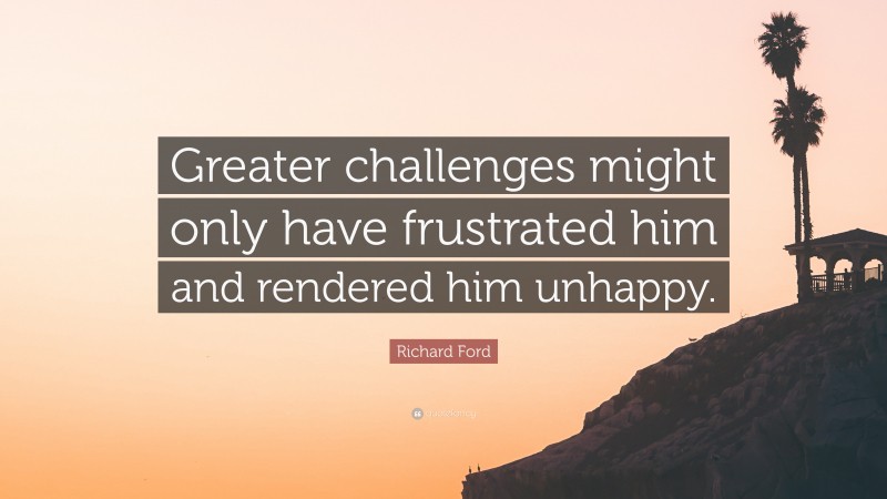 Richard Ford Quote: “Greater challenges might only have frustrated him and rendered him unhappy.”