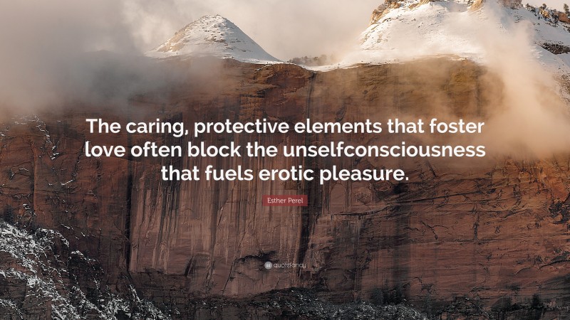 Esther Perel Quote: “The caring, protective elements that foster love often block the unselfconsciousness that fuels erotic pleasure.”