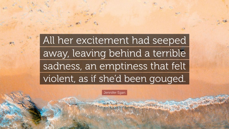 Jennifer Egan Quote: “All her excitement had seeped away, leaving behind a terrible sadness, an emptiness that felt violent, as if she’d been gouged.”