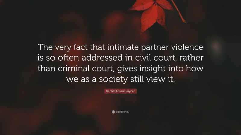 Rachel Louise Snyder Quote: “The very fact that intimate partner violence is so often addressed in civil court, rather than criminal court, gives insight into how we as a society still view it.”