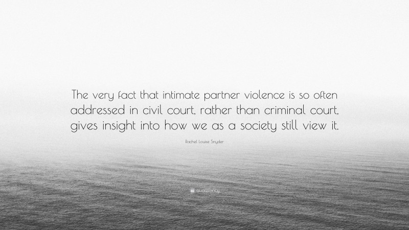 Rachel Louise Snyder Quote: “The very fact that intimate partner violence is so often addressed in civil court, rather than criminal court, gives insight into how we as a society still view it.”