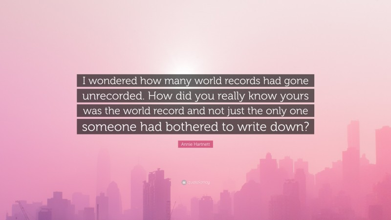 Annie Hartnett Quote: “I wondered how many world records had gone unrecorded. How did you really know yours was the world record and not just the only one someone had bothered to write down?”