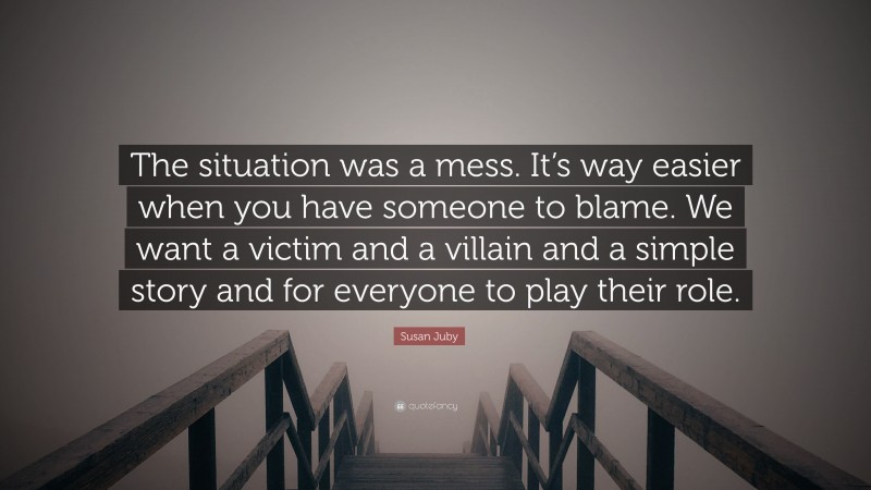 Susan Juby Quote: “The situation was a mess. It’s way easier when you have someone to blame. We want a victim and a villain and a simple story and for everyone to play their role.”