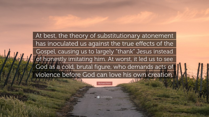 Richard Rohr Quote: “At best, the theory of substitutionary atonement has inoculated us against the true effects of the Gospel, causing us to largely “thank” Jesus instead of honestly imitating him. At worst, it led us to see God as a cold, brutal figure, who demands acts of violence before God can love his own creation.”