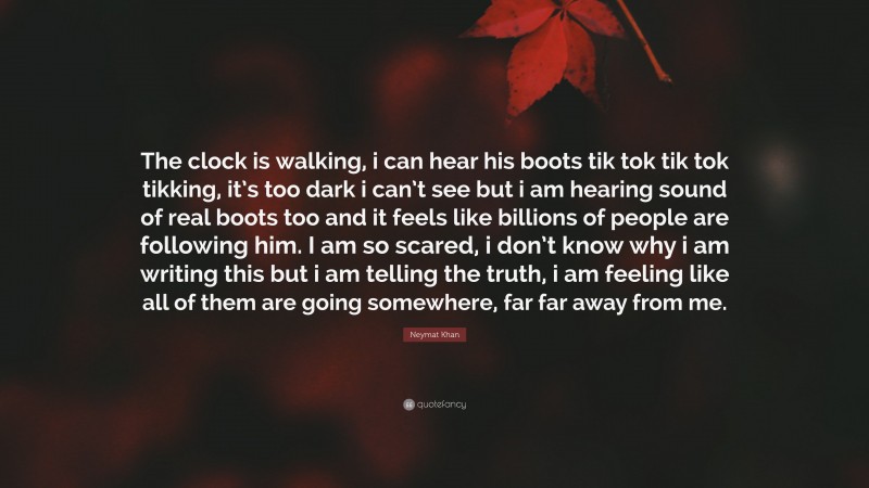 Neymat Khan Quote: “The clock is walking, i can hear his boots tik tok tik tok tikking, it’s too dark i can’t see but i am hearing sound of real boots too and it feels like billions of people are following him. I am so scared, i don’t know why i am writing this but i am telling the truth, i am feeling like all of them are going somewhere, far far away from me.”