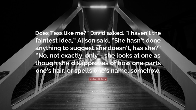 Mallory Ortberg Quote: “Does Tess like me?” David asked. “I haven’t the faintest idea,” Alison said. “She hasn’t done anything to suggest she doesn’t, has she?” “No, not exactly, only – she looks at one as though she disapproves of how one parts one’s hair, or spells one’s name, somehow.”