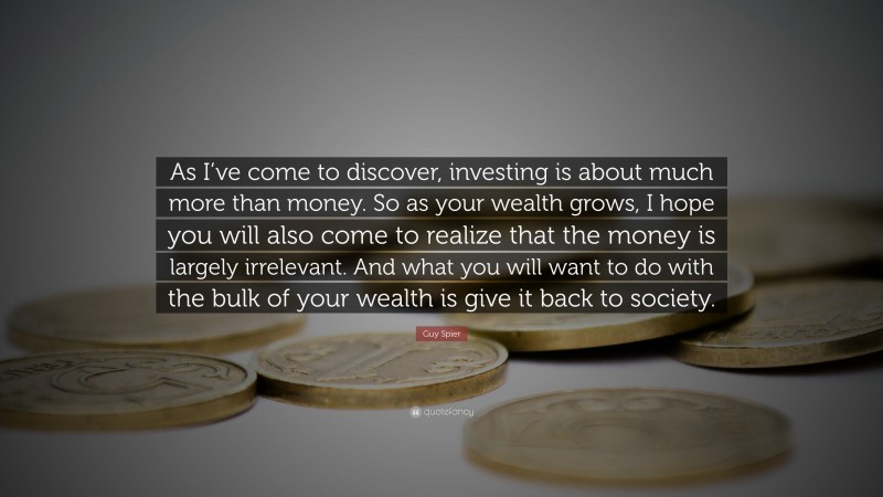 Guy Spier Quote: “As I’ve come to discover, investing is about much more than money. So as your wealth grows, I hope you will also come to realize that the money is largely irrelevant. And what you will want to do with the bulk of your wealth is give it back to society.”