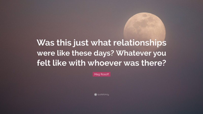 Meg Rosoff Quote: “Was this just what relationships were like these days? Whatever you felt like with whoever was there?”