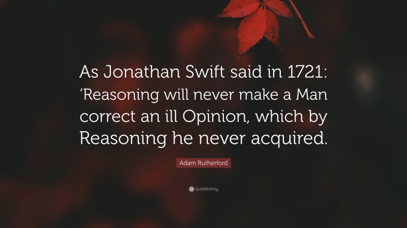 Adam Rutherford Quote: “As Jonathan Swift said in 1721: ‘Reasoning will never make a Man correct an ill Opinion, which by Reasoning he never acquired.”