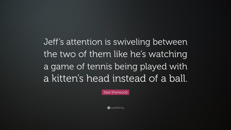 Kate Sherwood Quote: “Jeff’s attention is swiveling between the two of them like he’s watching a game of tennis being played with a kitten’s head instead of a ball.”