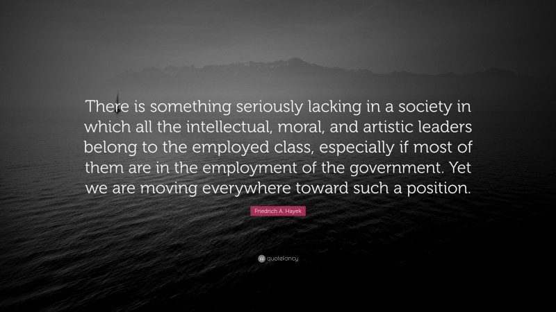 Friedrich A. Hayek Quote: “There is something seriously lacking in a society in which all the intellectual, moral, and artistic leaders belong to the employed class, especially if most of them are in the employment of the government. Yet we are moving everywhere toward such a position.”