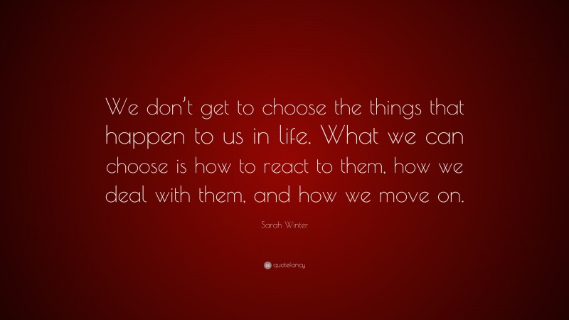 Sarah Winter Quote: “We don’t get to choose the things that happen to us in life. What we can choose is how to react to them, how we deal with them, and how we move on.”