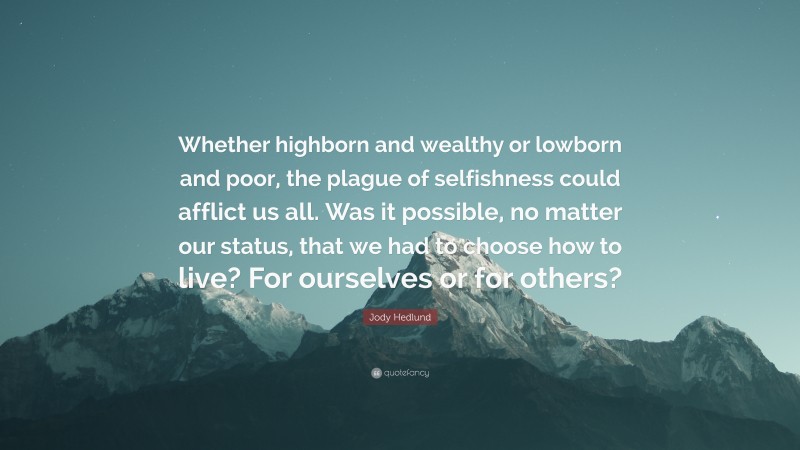 Jody Hedlund Quote: “Whether highborn and wealthy or lowborn and poor, the plague of selfishness could afflict us all. Was it possible, no matter our status, that we had to choose how to live? For ourselves or for others?”