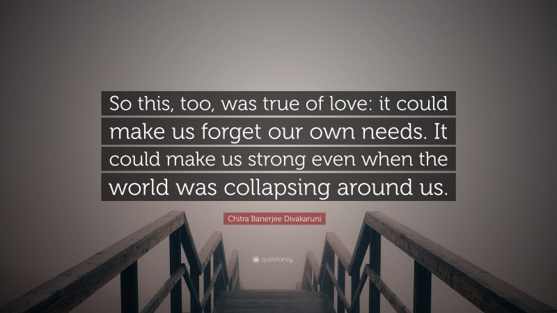 Chitra Banerjee Divakaruni Quote: “So this, too, was true of love: it could make us forget our own needs. It could make us strong even when the world was collapsing around us.”