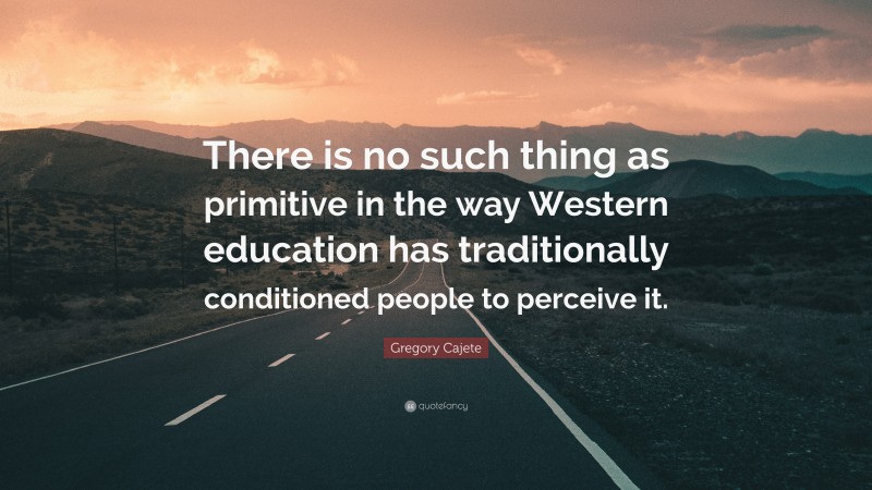 Gregory Cajete Quote: “There is no such thing as primitive in the way Western education has traditionally conditioned people to perceive it.”